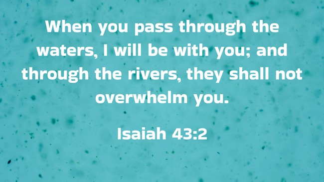  When you pass through the waters, I will be with you; and through the rivers, they shall not overwhelm you.   - Isaiah 43:2 