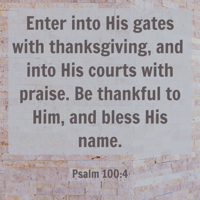 Enter into His gates with thanksgiving, and into His courts with praise. Be thankful to Him, and bless His name. - Psalm 100:4