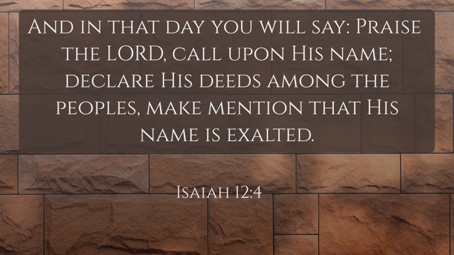 And in that day you will say: Praise the LORD, call upon His name; declare His deeds among the peoples, make mention that His name is exalted. - Isaiah 12:4
