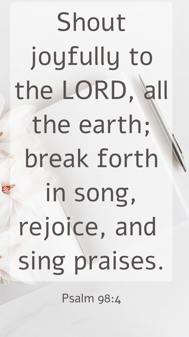 Shout joyfully to the LORD, all the earth; break forth in song, rejoice, and sing praises. - Psalm 98:4