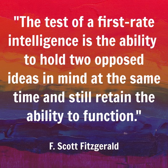 The test of a first-rate intelligence is the ability to hold two opposed ideas in mind at the same time and still retain the ability to function. - F. Scott Fitzgerald