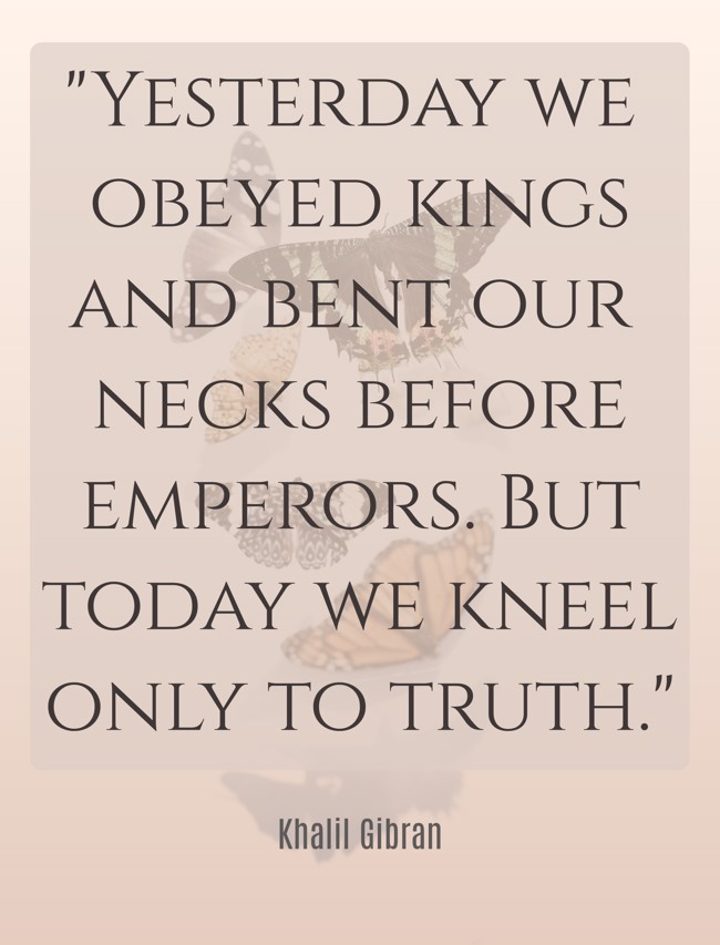 Yesterday we obeyed kings and bent our necks before emperors. But today we kneel only to truth. - Khalil Gibran