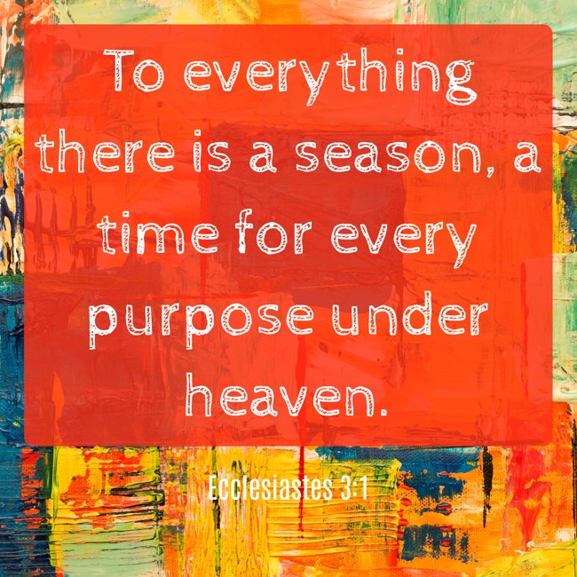 To everything there is a season, a time for every purpose under heaven. - Ecclesiastes 3:1