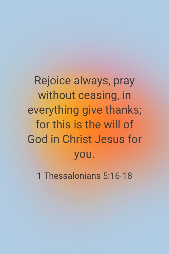 Rejoice always, pray without ceasing, in everything give thanks; for this is the will of God in Christ Jesus for you. - 1 Thessalonians 5:16-18