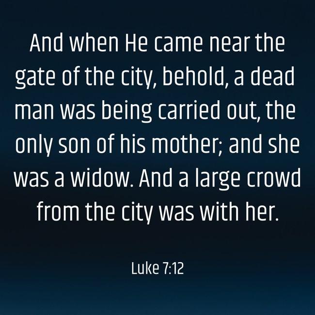 And when He came near the gate of the city, behold, a dead man was being carried out, the only son of his mother; and she was a widow. And a large crowd from the city was with her. - Luke 7:12