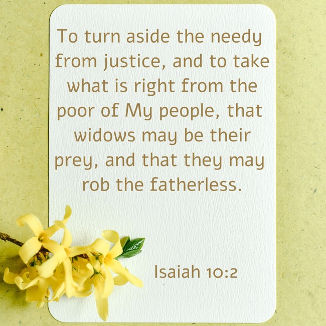 To turn aside the needy from justice, and to take what is right from the poor of My people, that widows may be their prey, and that they may rob the fatherless. - Isaiah 10:2