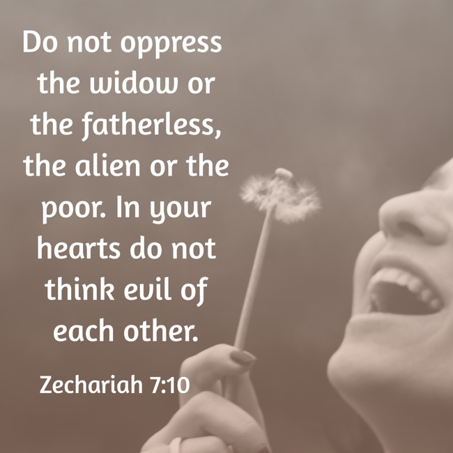 Do not oppress the widow or the fatherless, the alien or the poor. In your hearts do not think evil of each other. - Zechariah 7:10