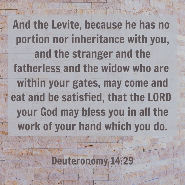 And the Levite, because he has no portion nor inheritance with you, and the stranger and the fatherless and the widow who are within your gates, may come and eat and be satisfied, that the LORD your God may bless you in all the work of your hand which you do. - Deuteronomy 14:29