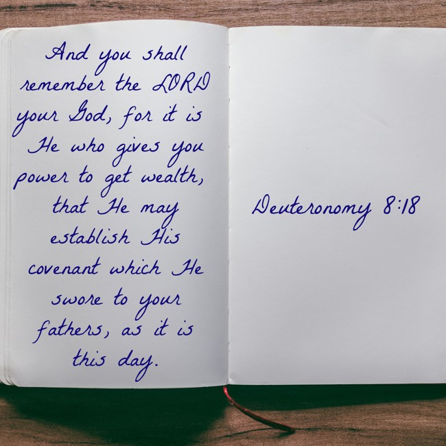 And you shall remember the LORD your God, for it is He who gives you power to get wealth, that He may establish His covenant which He swore to your fathers, as it is this day. - Deuteronomy 8:18