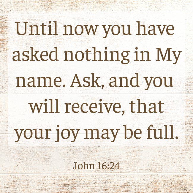 Until now you have asked nothing in My name. Ask, and you will receive, that your joy may be full. - John 16:24
