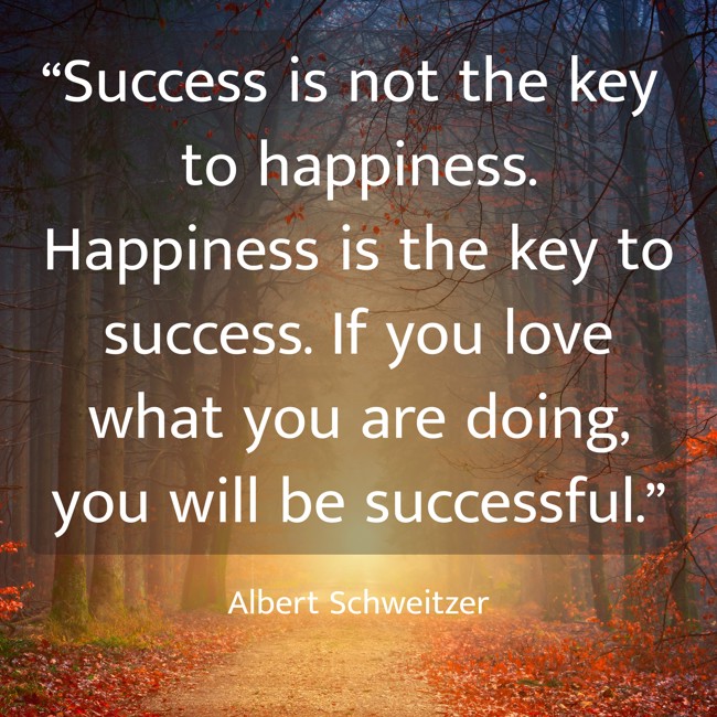 “Success is not the key to happiness. Happiness is the key to success. If you love what you are doing, you will be successful.” - Albert Schweitzer