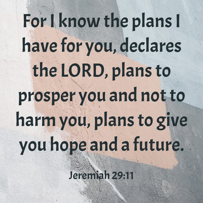 For I know the plans I have for you, declares the LORD, plans to prosper you and not to harm you, plans to give you hope and a future. - Jeremiah 29:11