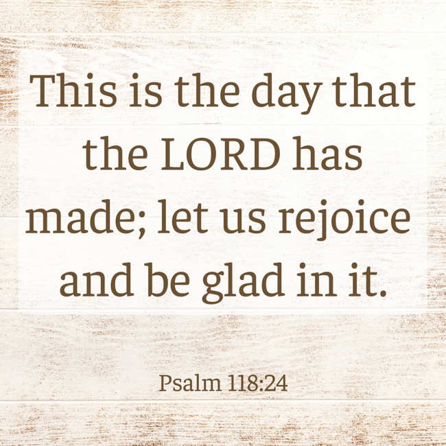 This is the day that the LORD has made; let us rejoice and be glad in it. - Psalm 118:24