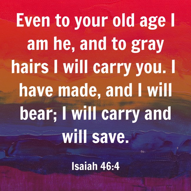 Even to your old age I am he, and to gray hairs I will carry you. I have made, and I will bear; I will carry and will save. - Isaiah 46:4
