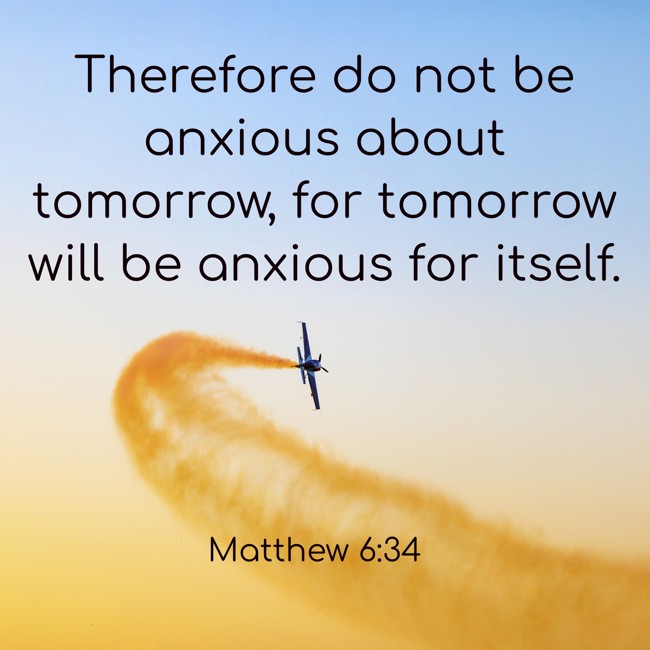 Therefore do not be anxious about tomorrow, for tomorrow will be anxious for itself. - Matthew 6:34
