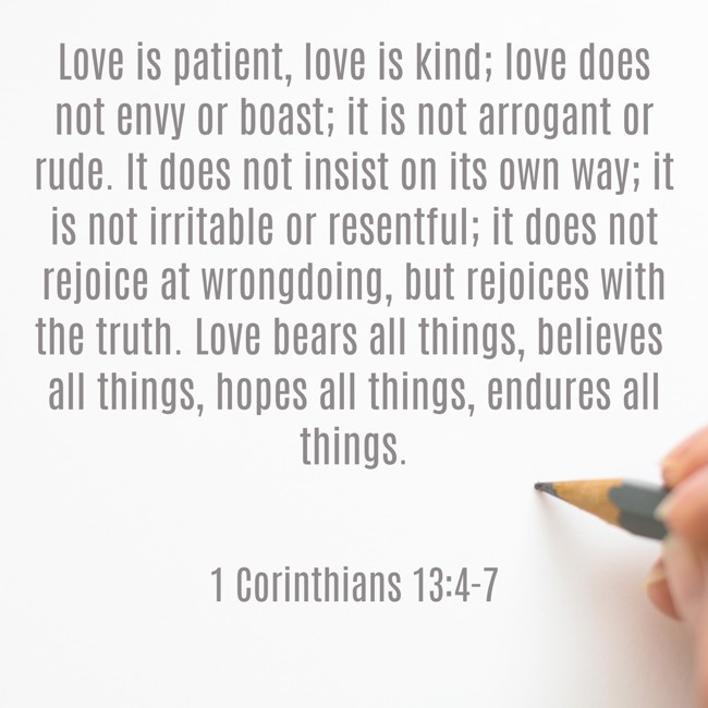 Love is patient, love is kind; love does not envy or boast; it is not arrogant or rude. It does not insist on its own way; it is not irritable or resentful; it does not rejoice at wrongdoing, but rejoices with the truth. Love bears all things, believes all things, hopes all things, endures all things. - 1 Corinthians 13:4-7
