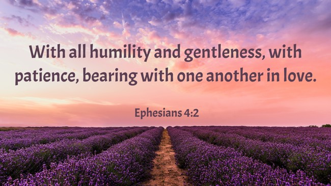 With all humility and gentleness, with patience, bearing with one another in love. - Ephesians 4:2