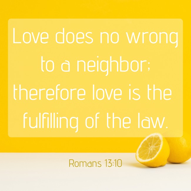 Love does no wrong to a neighbor; therefore love is the fulfilling of the law. - Romans 13:10