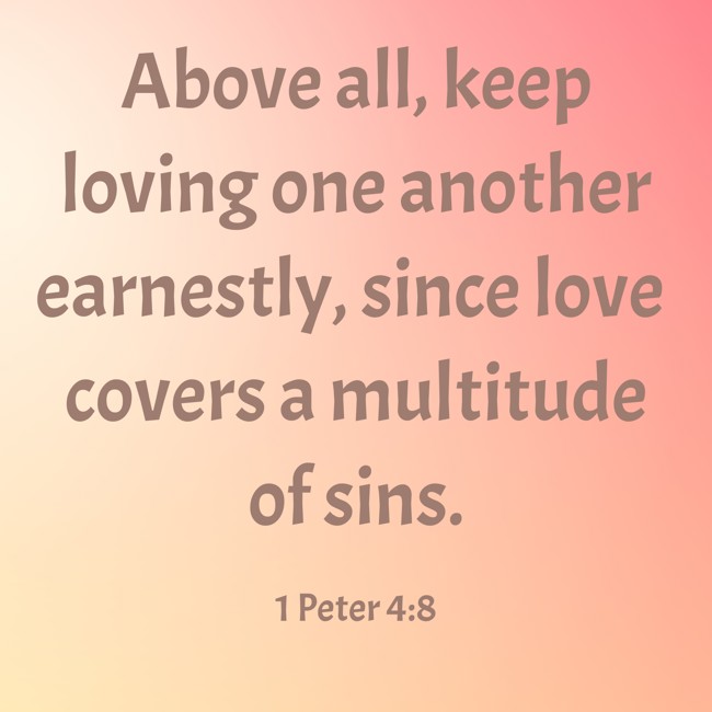 Above all, keep loving one another earnestly, since love covers a multitude of sins. - 1 Peter 4:8