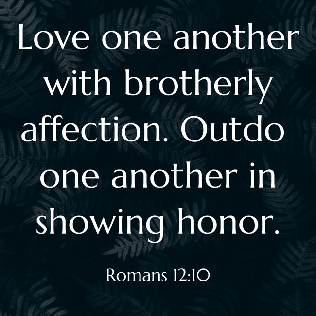 Love one another with brotherly affection. Outdo one another in showing honor. - Romans 12:10