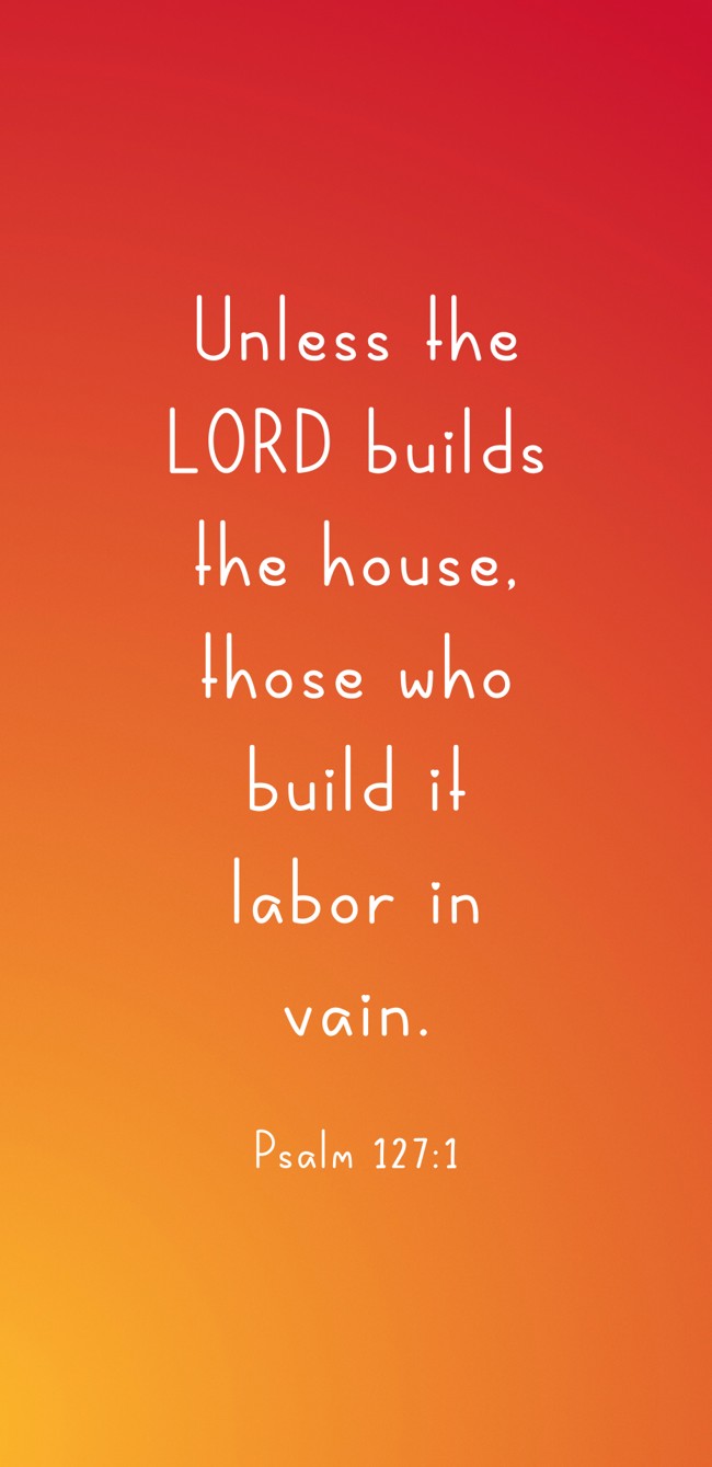 Unless the LORD builds the house, those who build it labor in vain. - Psalm 127:1