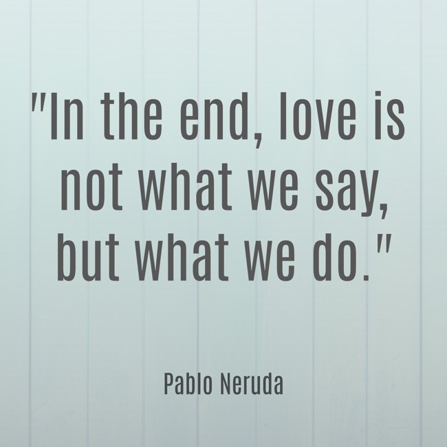 In the end, love is not what we say, but what we do. - Pablo Neruda