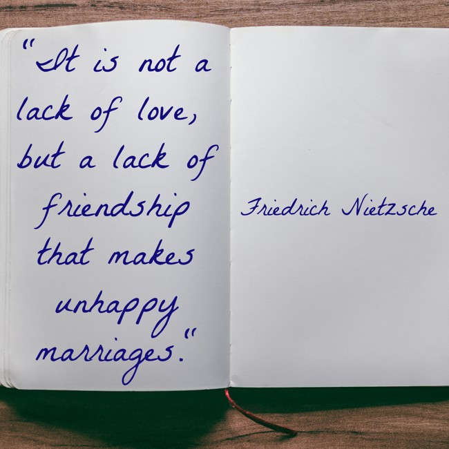 It is not a lack of love, but a lack of friendship that makes unhappy marriages. - Friedrich Nietzsche