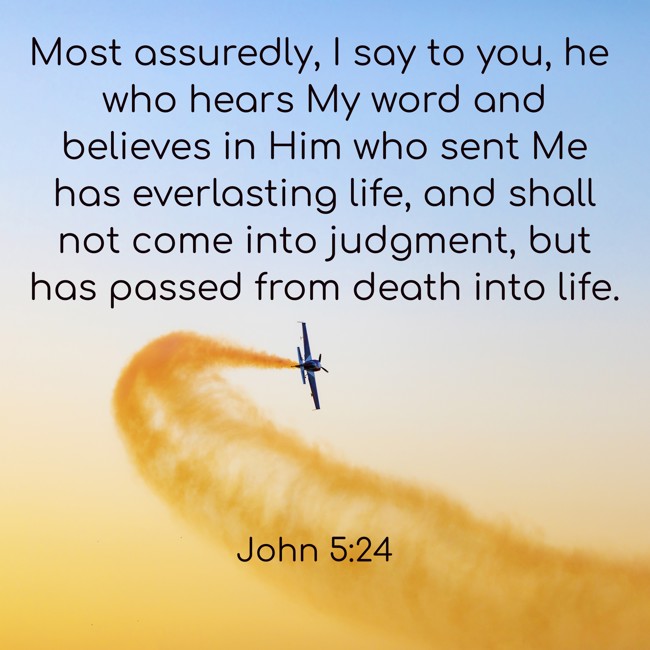 Most assuredly, I say to you, he who hears My word and believes in Him who sent Me has everlasting life, and shall not come into judgment, but has passed from death into life. - John 5:24