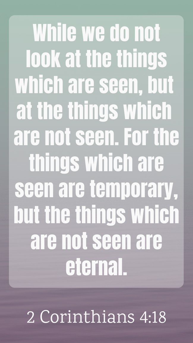 While we do not look at the things which are seen, but at the things which are not seen. For the things which are seen are temporary, but the things which are not seen are eternal. - 2 Corinthians 4:18
