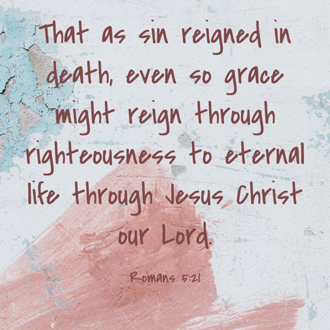 That as sin reigned in death, even so grace might reign through righteousness to eternal life through Jesus Christ our Lord. - Romans 5:21