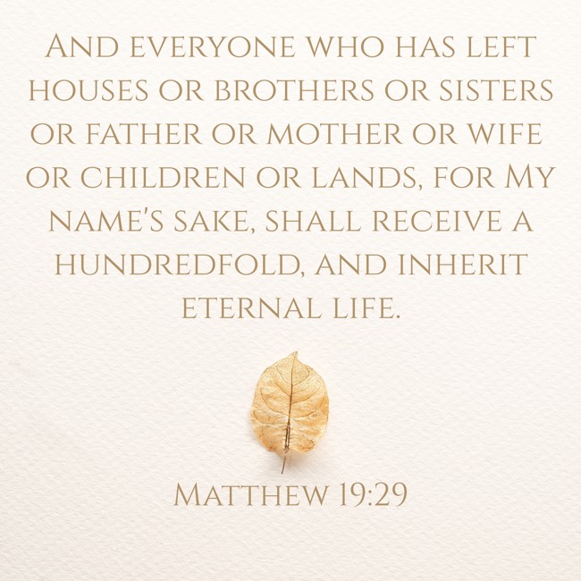 And everyone who has left houses or brothers or sisters or father or mother or wife or children or lands, for My name's sake, shall receive a hundredfold, and inherit eternal life. - Matthew 19:29