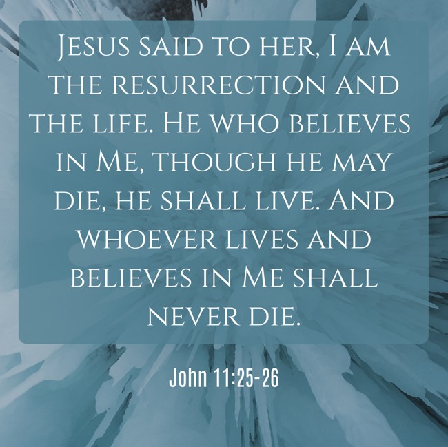 Jesus said to her, I am the resurrection and the life. He who believes in Me, though he may die, he shall live. And whoever lives and believes in Me shall never die. - John 11:25-26