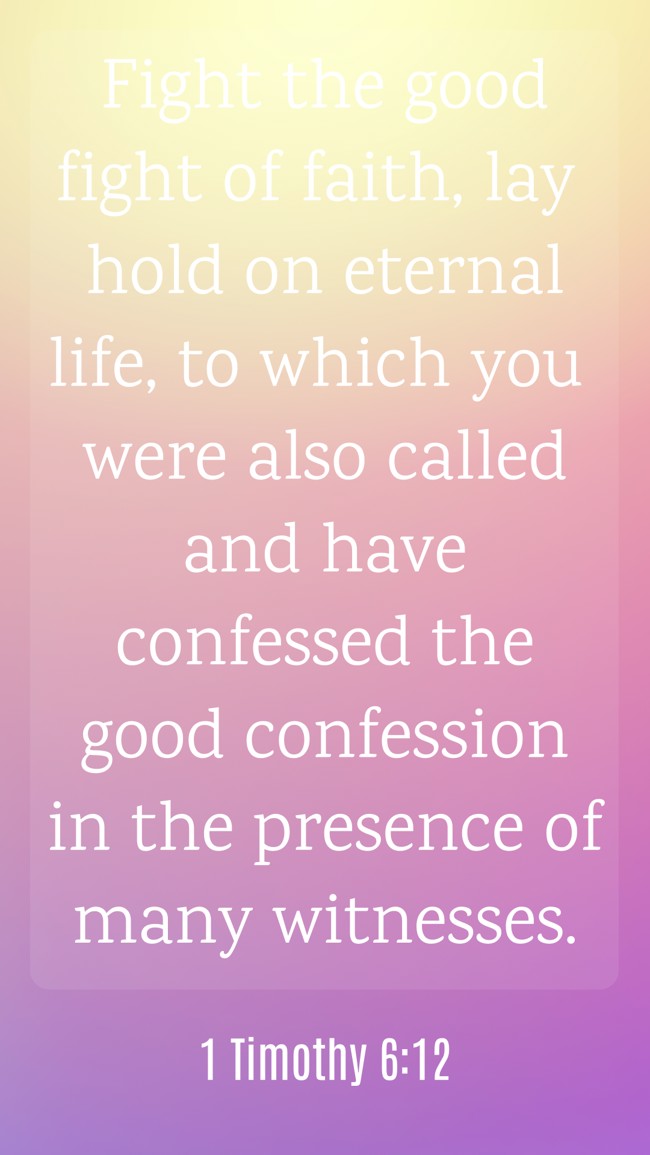 Fight the good fight of faith, lay hold on eternal life, to which you were also called and have confessed the good confession in the presence of many witnesses. - 1 Timothy 6:12