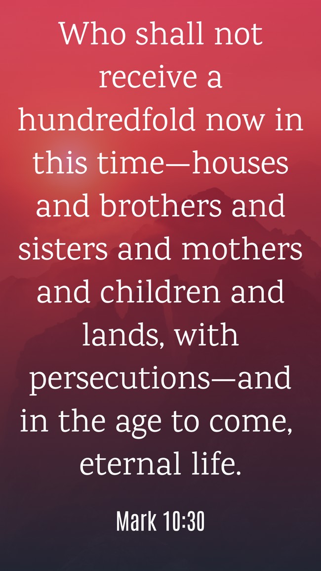 Who shall not receive a hundredfold now in this time—houses and brothers and sisters and mothers and children and lands, with persecutions—and in the age to come, eternal life. - Mark 10:30