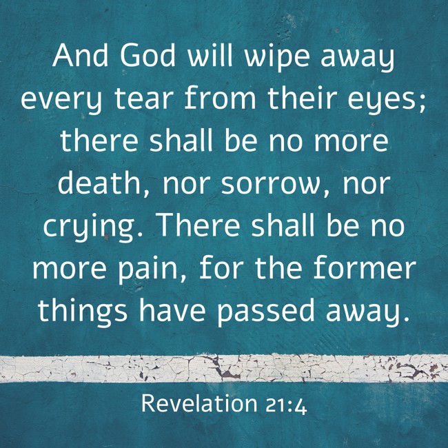 And God will wipe away every tear from their eyes; there shall be no more death, nor sorrow, nor crying. There shall be no more pain, for the former things have passed away. - Revelation 21:4
