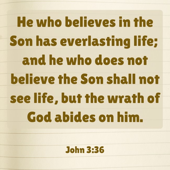 He who believes in the Son has everlasting life; and he who does not believe the Son shall not see life, but the wrath of God abides on him. - John 3:36