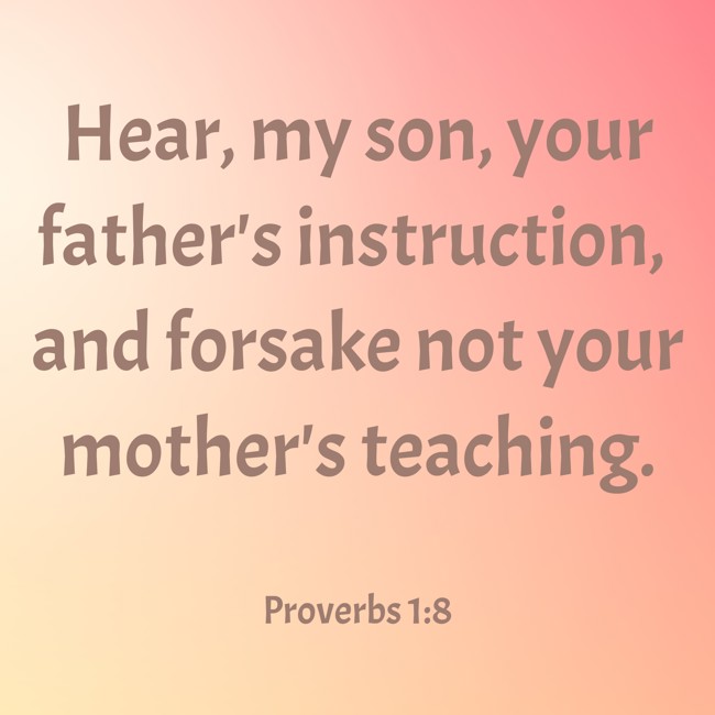 Hear, my son, your father's instruction, and forsake not your mother's teaching. - Proverbs 1:8