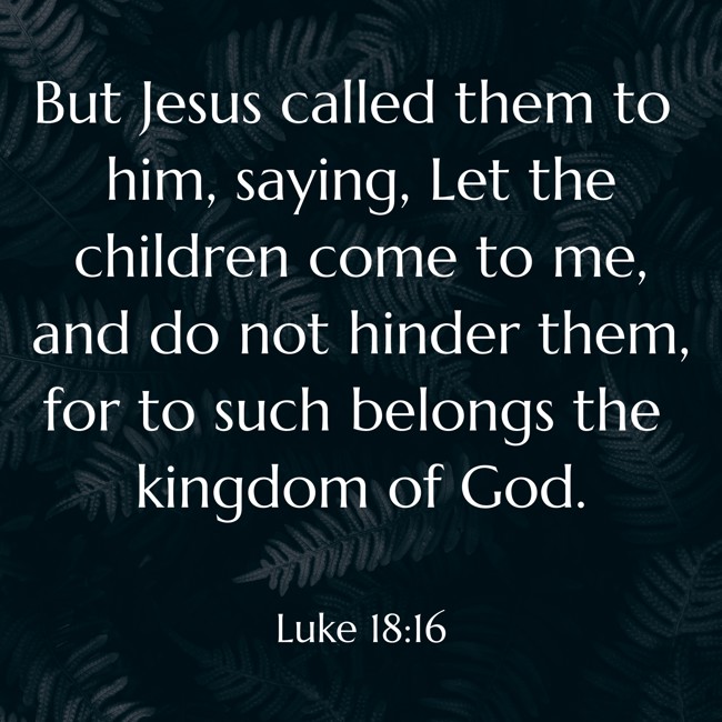 But Jesus called them to him, saying, Let the children come to me, and do not hinder them, for to such belongs the kingdom of God. - Luke 18:16