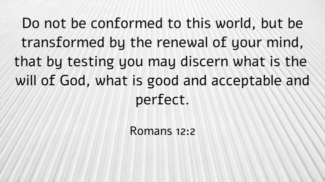 Do not be conformed to this world, but be transformed by the renewal of your mind, that by testing you may discern what is the will of God, what is good and acceptable and perfect. - Romans 12:2