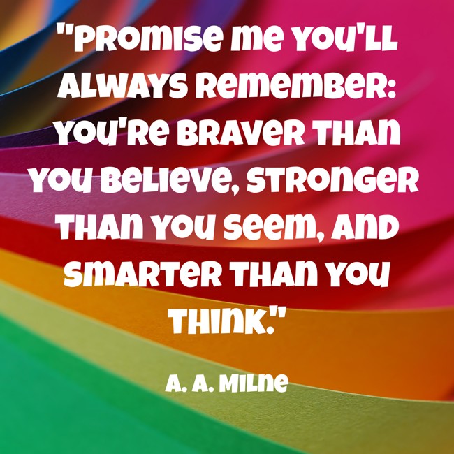 Promise me you'll always remember: you're braver than you believe, stronger than you seem, and smarter than you think. - A. A. Milne