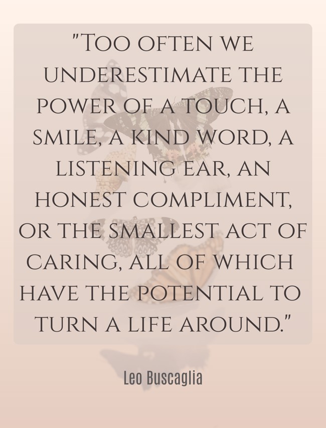 Too often we underestimate the power of a touch, a smile, a kind word, a listening ear, an honest compliment, or the smallest act of caring, all of which have the potential to turn a life around. - Leo Buscaglia