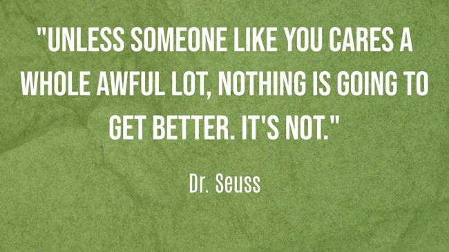 Unless someone like you cares a whole awful lot, nothing is going to get better. It's not. - Dr. Seuss