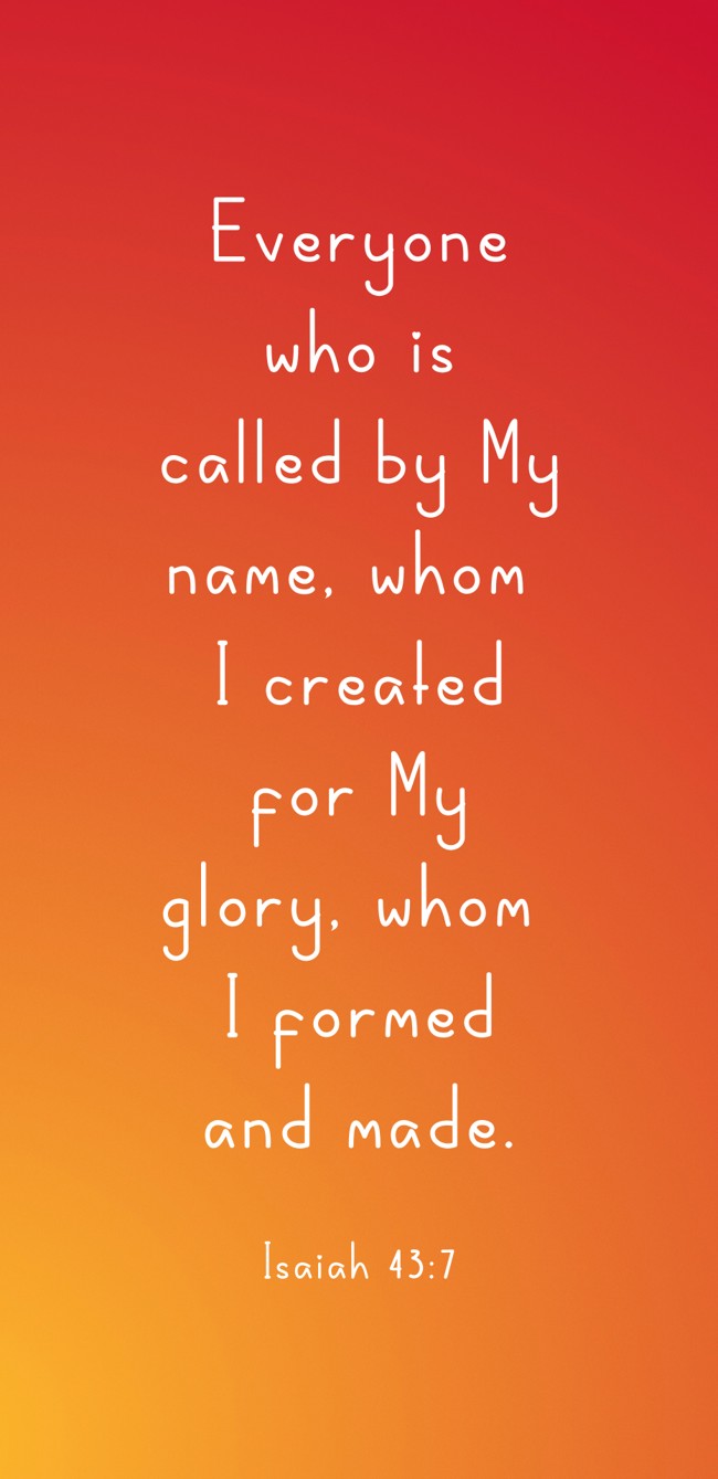 Everyone who is called by My name, whom I created for My glory, whom I formed and made. - Isaiah 43:7
