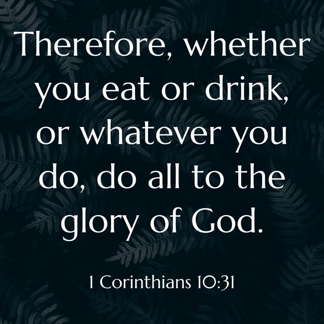 Therefore, whether you eat or drink, or whatever you do, do all to the glory of God. - 1 Corinthians 10:31