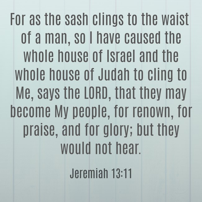 For as the sash clings to the waist of a man, so I have caused the whole house of Israel and the whole house of Judah to cling to Me, says the LORD, that they may become My people, for renown, for praise, and for glory; but they would not hear. - Jeremiah 13:11