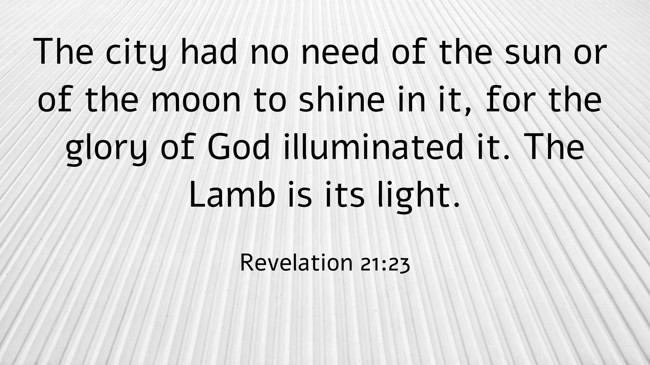 The city had no need of the sun or of the moon to shine in it, for the glory of God illuminated it. The Lamb is its light. - Revelation 21:23
