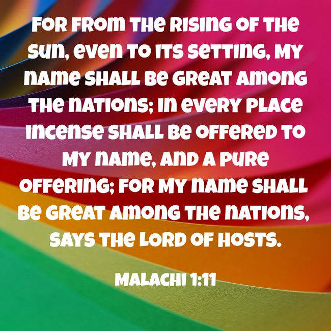 For from the rising of the sun, even to its setting, My name shall be great among the nations; in every place incense shall be offered to My name, and a pure offering; for My name shall be great among the nations, says the LORD of hosts. - Malachi 1:11