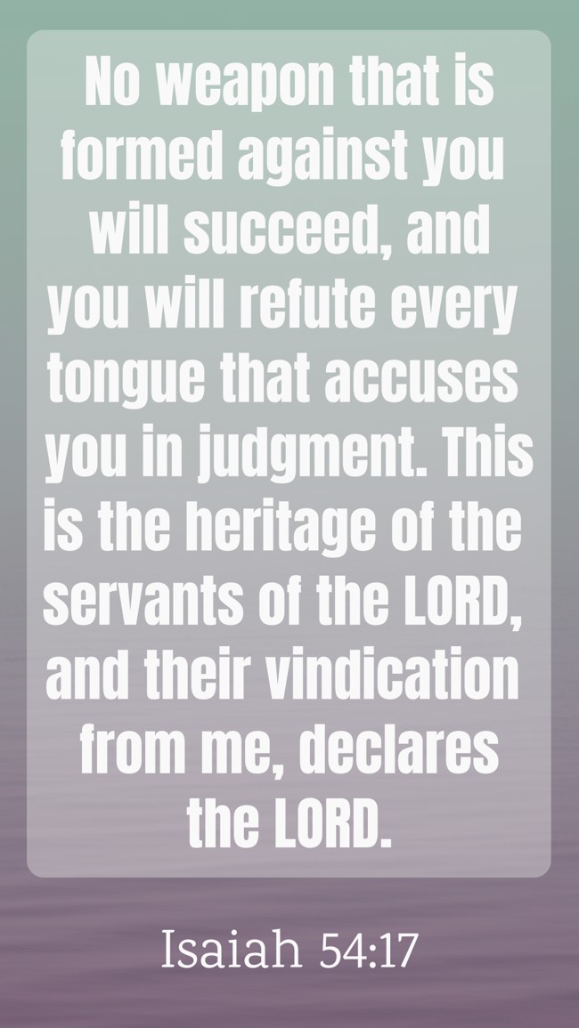 No weapon that is formed against you will succeed, and you will refute every tongue that accuses you in judgment. This is the heritage of the servants of the LORD, and their vindication from me, declares the LORD. - Isaiah 54:17