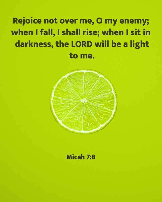 Rejoice not over me, O my enemy; when I fall, I shall rise; when I sit in darkness, the LORD will be a light to me. - Micah 7:8