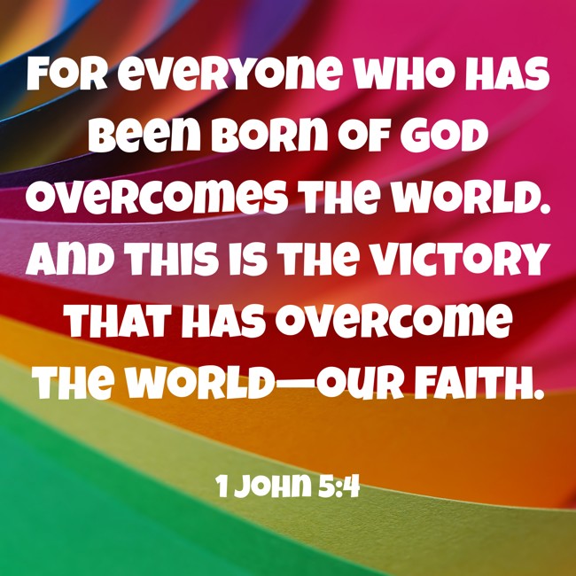 For everyone who has been born of God overcomes the world. And this is the victory that has overcome the world—our faith. - 1 John 5:4